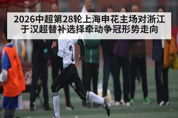 2026中超第28轮上海申花主场对浙江 于汉超替补选择牵动争冠形势走向