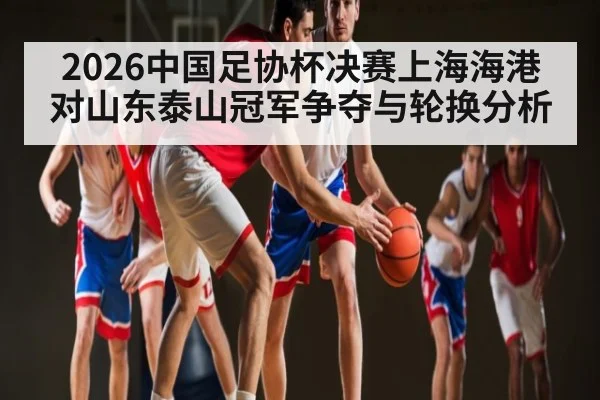 2026中国足协杯决赛上海海港对山东泰山冠军争夺与轮换分析